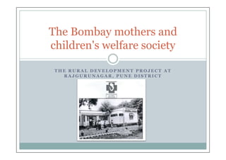 The Bombay mothers and
children's welfare society

 THE RURAL DEVELOPMENT PROJECT AT
   RAJGURUNAGAR, PUNE DISTRICT
 