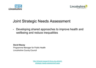 Joint Strategic Needs Assessment

-  Developing shared approaches to improve health and
   wellbeing and reduce inequalities



David Stacey
Programme Manager for Public Health
Lincolnshire County Council




                     http://shared.research-lincs.org.uk/joint-
                        strategic-needs-assessment.aspx
 