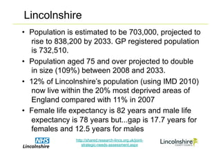 Lincolnshire
•  Population is estimated to be 703,000, projected to
   rise to 838,200 by 2033. GP registered population
   is 732,510.
•  Population aged 75 and over projected to double
   in size (109%) between 2008 and 2033.
•  12% of Lincolnshire’s population (using IMD 2010)
   now live within the 20% most deprived areas of
   England compared with 11% in 2007
•  Female life expectancy is 82 years and male life
   expectancy is 78 years but...gap is 17.7 years for
   females and 12.5 years for males
                http://shared.research-lincs.org.uk/joint-
                   strategic-needs-assessment.aspx
 