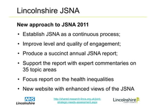 Lincolnshire JSNA
New approach to JSNA 2011
•  Establish JSNA as a continuous process;
•  Improve level and quality of engagement;
•  Produce a succinct annual JSNA report;
•  Support the report with expert commentaries on
   35 topic areas
•  Focus report on the health inequalities
•  New website with enhanced views of the JSNA
               http://shared.research-lincs.org.uk/joint-
                  strategic-needs-assessment.aspx
 