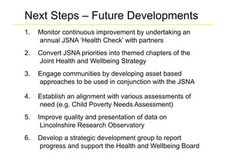 Next Steps – Future Developments
1.    Monitor continuous improvement by undertaking an
      annual JSNA ‘Health Check’ with partners
2.    Convert JSNA priorities into themed chapters of the
      Joint Health and Wellbeing Strategy
3.    Engage communities by developing asset based
      approaches to be used in conjunction with the JSNA

4.    Establish an alignment with various assessments of
      need (e.g. Child Poverty Needs Assessment)
5.    Improve quality and presentation of data on
       Lincolnshire Research Observatory
6.    Develop a strategic development group to report
      progress and support the Health and Wellbeing Board
 