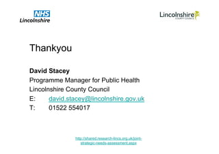 Thankyou

David Stacey
Programme Manager for Public Health
Lincolnshire County Council
E:     david.stacey@lincolnshire.gov.uk
T:     01522 554017



               http://shared.research-lincs.org.uk/joint-
                  strategic-needs-assessment.aspx
 