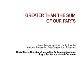 An online social media project by the  National Performing Arts Companies of Scotland David Stark, Director of Marketing & Communications,  Royal Scottish National Orchestra 