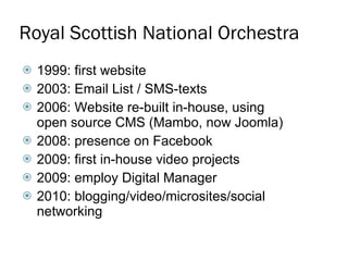 Royal Scottish National Orchestra 1999: first website 2003: Email List / SMS-texts 2006: Website re-built in-house, using open source CMS (Mambo, now Joomla) 2008: presence on Facebook 2009: first in-house video projects 2009: employ Digital Manager 2010: blogging/video/microsites/social networking 