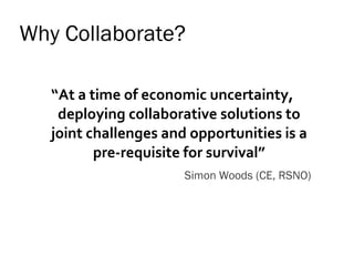Why Collaborate? “ At a time of economic uncertainty, deploying collaborative solutions to joint challenges and opportunities is a pre-requisite for survival” Simon Woods (CE, RSNO) 