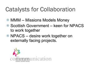 Catalysts for Collaboration MMM – Missions Models Money Scottish Government – keen for NPACS to work together NPACS – desire work together on externally facing projects.  