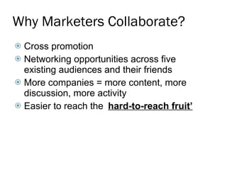 Why Marketers Collaborate? Cross promotion Networking opportunities across five existing audiences and their friends More companies = more content, more discussion, more activity Easier to reach the  ‘ hard-to-reach fruit’ 