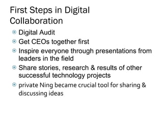 First Steps in Digital Collaboration Digital Audit  Get CEOs together first Inspire everyone through presentations from leaders in the field Share stories, research & results of other successful technology projects private Ning became crucial tool for sharing & discussing ideas 