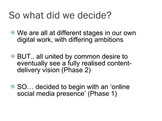So what did we decide? We are all at different stages in our own digital work, with differing ambitions BUT.. all united by common desire to eventually see a fully realised content-delivery vision (Phase 2) SO… decided to begin with an ‘online social media presence’ (Phase 1)  