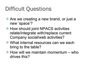 Difficult Questions Are we creating a new brand, or just a new ‘space’? How should joint NPACS activities relate/integrate with/replace current Company social/web activities? What internal resources can we each bring to the table? How will we maintain momentum – who drives this? 