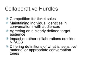 Collaborative Hurdles Competition for ticket sales Maintaining individual identities in conversations with audiences Agreeing on a clearly defined target audience  Impact on other collaborations outside NPACS Differing definitions of what is ‘sensitive’ material or appropriate conversation tones 