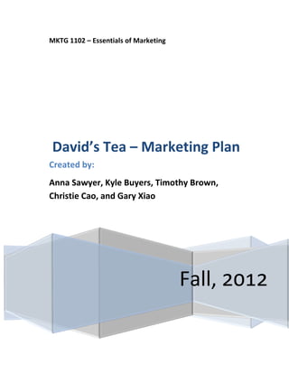 MKTG 1102 – Essentials of Marketing




David’s Tea – Marketing Plan
Created by:
Anna Sawyer, Kyle Buyers, Timothy Brown,
Christie Cao, and Gary Xiao




                                      Fall, 2012
 