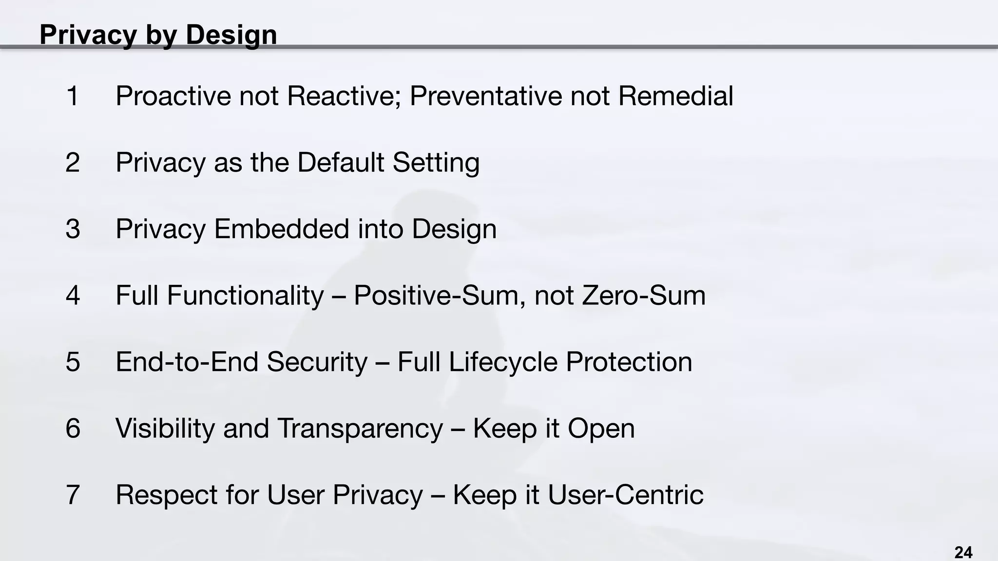Privacy by Design
24
1  Proactive not Reactive; Preventative not Remedial
2  Privacy as the Default Setting
3  Privacy Embedded into Design
4  Full Functionality – Positive-Sum, not Zero-Sum
5  End-to-End Security – Full Lifecycle Protection
6  Visibility and Transparency – Keep it Open
7  Respect for User Privacy – Keep it User-Centric
 