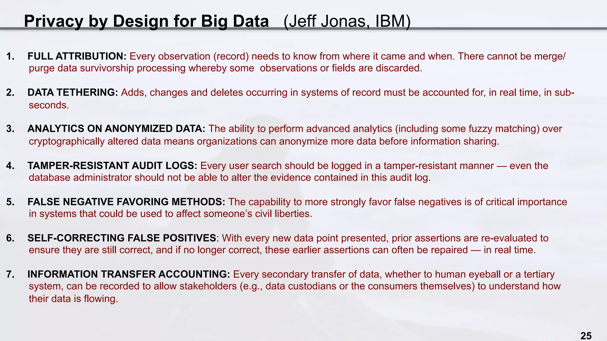 Privacy by Design for Big Data (Jeff Jonas, IBM)
25
1.  FULL ATTRIBUTION: Every observation (record) needs to know from where it came and when. There cannot be merge/
purge data survivorship processing whereby some observations or fields are discarded.
2.  DATA TETHERING: Adds, changes and deletes occurring in systems of record must be accounted for, in real time, in sub-
seconds.
3.  ANALYTICS ON ANONYMIZED DATA: The ability to perform advanced analytics (including some fuzzy matching) over
cryptographically altered data means organizations can anonymize more data before information sharing.
4.  TAMPER-RESISTANT AUDIT LOGS: Every user search should be logged in a tamper-resistant manner — even the
database administrator should not be able to alter the evidence contained in this audit log.
5.  FALSE NEGATIVE FAVORING METHODS: The capability to more strongly favor false negatives is of critical importance
in systems that could be used to affect someone’s civil liberties.
6.  SELF-CORRECTING FALSE POSITIVES: With every new data point presented, prior assertions are re-evaluated to
ensure they are still correct, and if no longer correct, these earlier assertions can often be repaired — in real time.
7.  INFORMATION TRANSFER ACCOUNTING: Every secondary transfer of data, whether to human eyeball or a tertiary
system, can be recorded to allow stakeholders (e.g., data custodians or the consumers themselves) to understand how
their data is flowing.
 