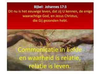 Bijbel:  Johannes 17:3Dit nu is het eeuwige leven, dat zij U kennen, de enige waarachtige God, en Jezus Christus, die Gij gezonden hebt. Communicatie in liefde  en waarheid is relatie,  relatie is leven.  