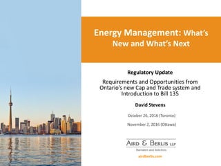 Energy Management: What’s
New and What’s Next
Regulatory Update
Requirements and Opportunities from
Ontario’s new Cap and Trade system and
Introduction to Bill 135
David Stevens
October 26, 2016 (Toronto)
November 2, 2016 (Ottawa)
 