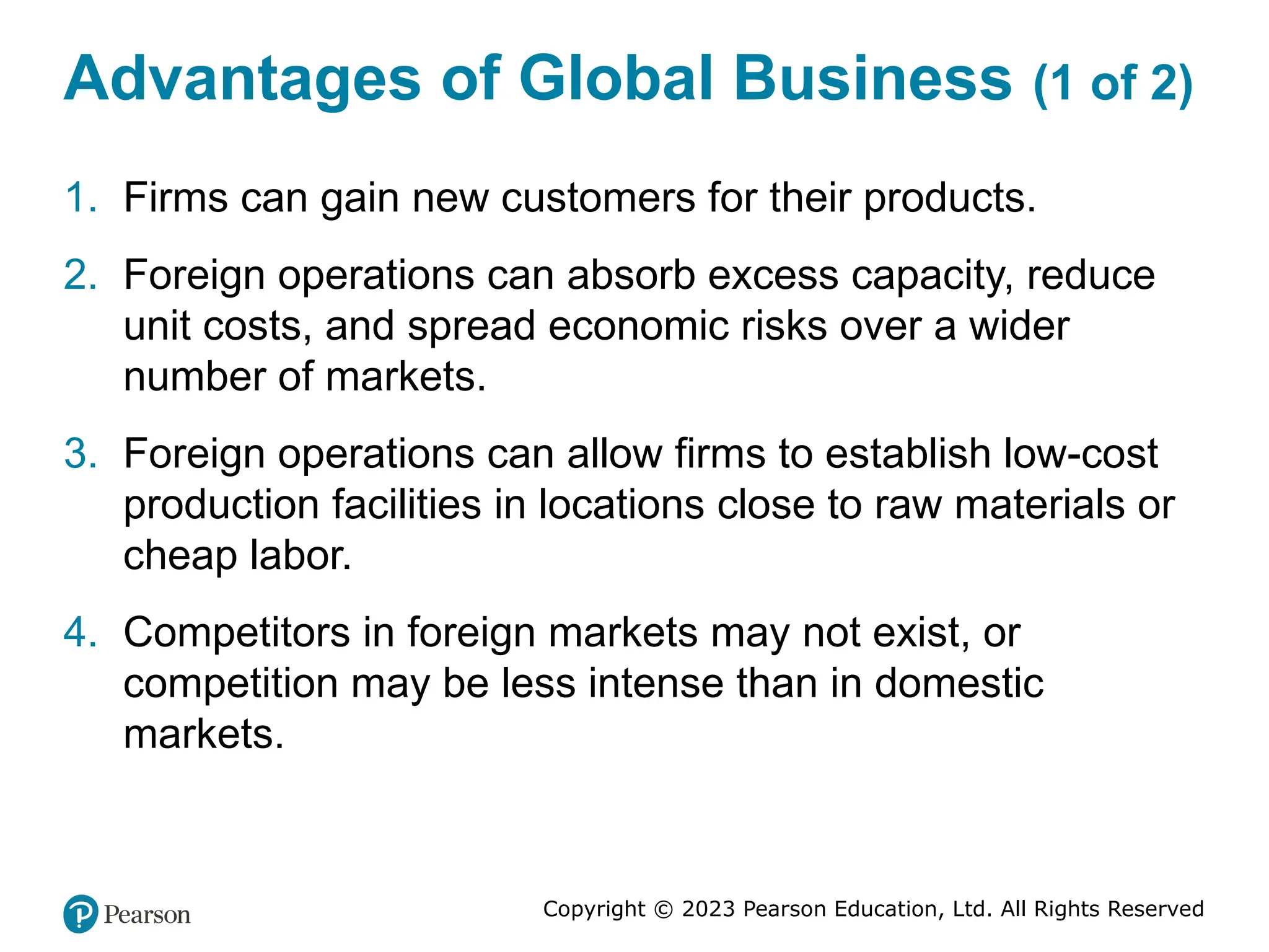 Copyright © 2023 Pearson Education, Ltd. All Rights Reserved
Advantages of Global Business (1 of 2)
1. Firms can gain new customers for their products.
2. Foreign operations can absorb excess capacity, reduce
unit costs, and spread economic risks over a wider
number of markets.
3. Foreign operations can allow firms to establish low-cost
production facilities in locations close to raw materials or
cheap labor.
4. Competitors in foreign markets may not exist, or
competition may be less intense than in domestic
markets.
 