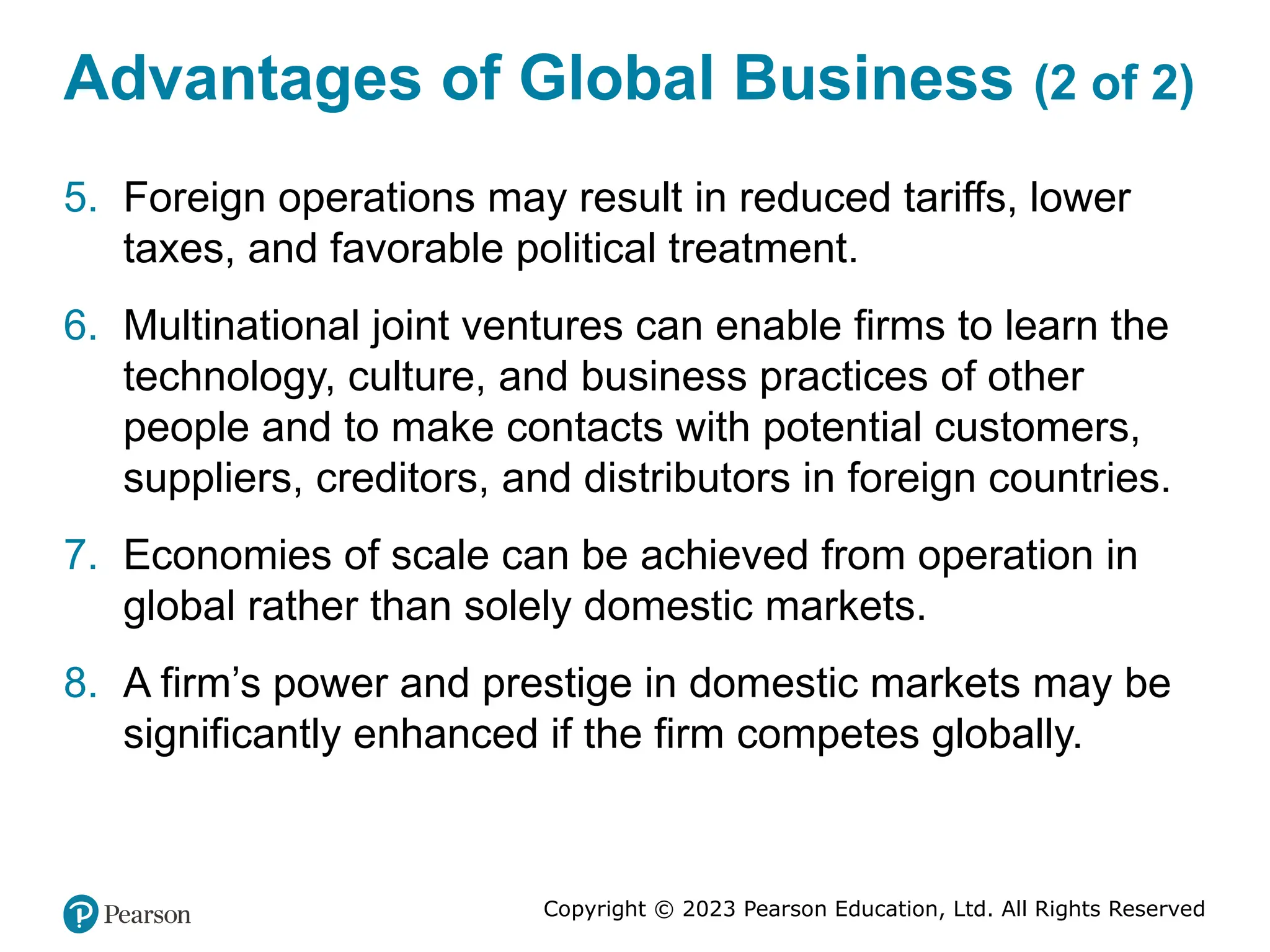 Copyright © 2023 Pearson Education, Ltd. All Rights Reserved
Advantages of Global Business (2 of 2)
5. Foreign operations may result in reduced tariffs, lower
taxes, and favorable political treatment.
6. Multinational joint ventures can enable firms to learn the
technology, culture, and business practices of other
people and to make contacts with potential customers,
suppliers, creditors, and distributors in foreign countries.
7. Economies of scale can be achieved from operation in
global rather than solely domestic markets.
8. A firm’s power and prestige in domestic markets may be
significantly enhanced if the firm competes globally.
 
