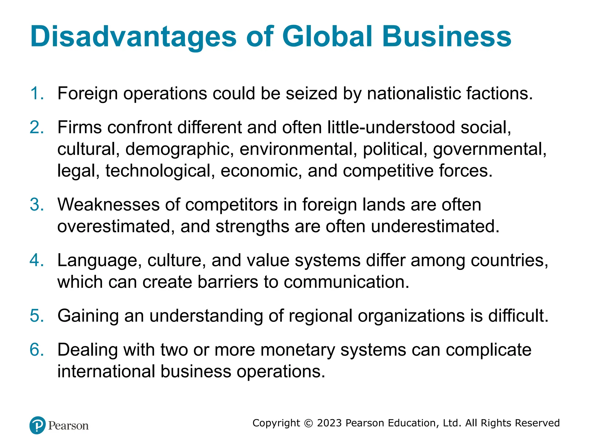 Copyright © 2023 Pearson Education, Ltd. All Rights Reserved
Disadvantages of Global Business
1. Foreign operations could be seized by nationalistic factions.
2. Firms confront different and often little-understood social,
cultural, demographic, environmental, political, governmental,
legal, technological, economic, and competitive forces.
3. Weaknesses of competitors in foreign lands are often
overestimated, and strengths are often underestimated.
4. Language, culture, and value systems differ among countries,
which can create barriers to communication.
5. Gaining an understanding of regional organizations is difficult.
6. Dealing with two or more monetary systems can complicate
international business operations.
 