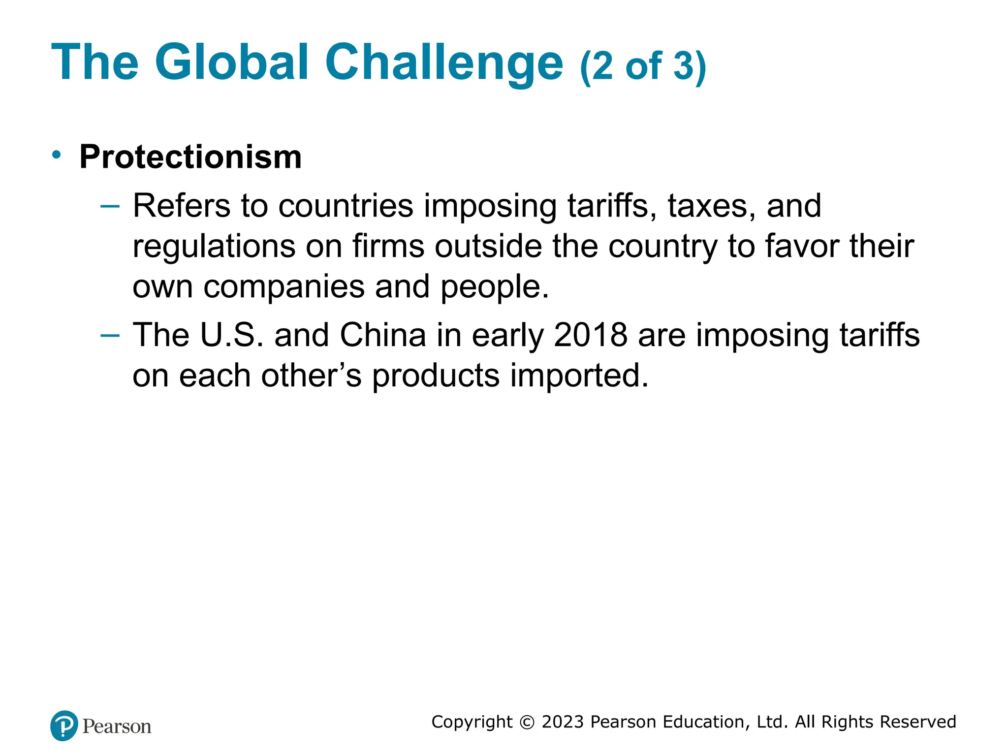 Copyright © 2023 Pearson Education, Ltd. All Rights Reserved
The Global Challenge (2 of 3)
• Protectionism
– Refers to countries imposing tariffs, taxes, and
regulations on firms outside the country to favor their
own companies and people.
– The U.S. and China in early 2018 are imposing tariffs
on each other’s products imported.
 