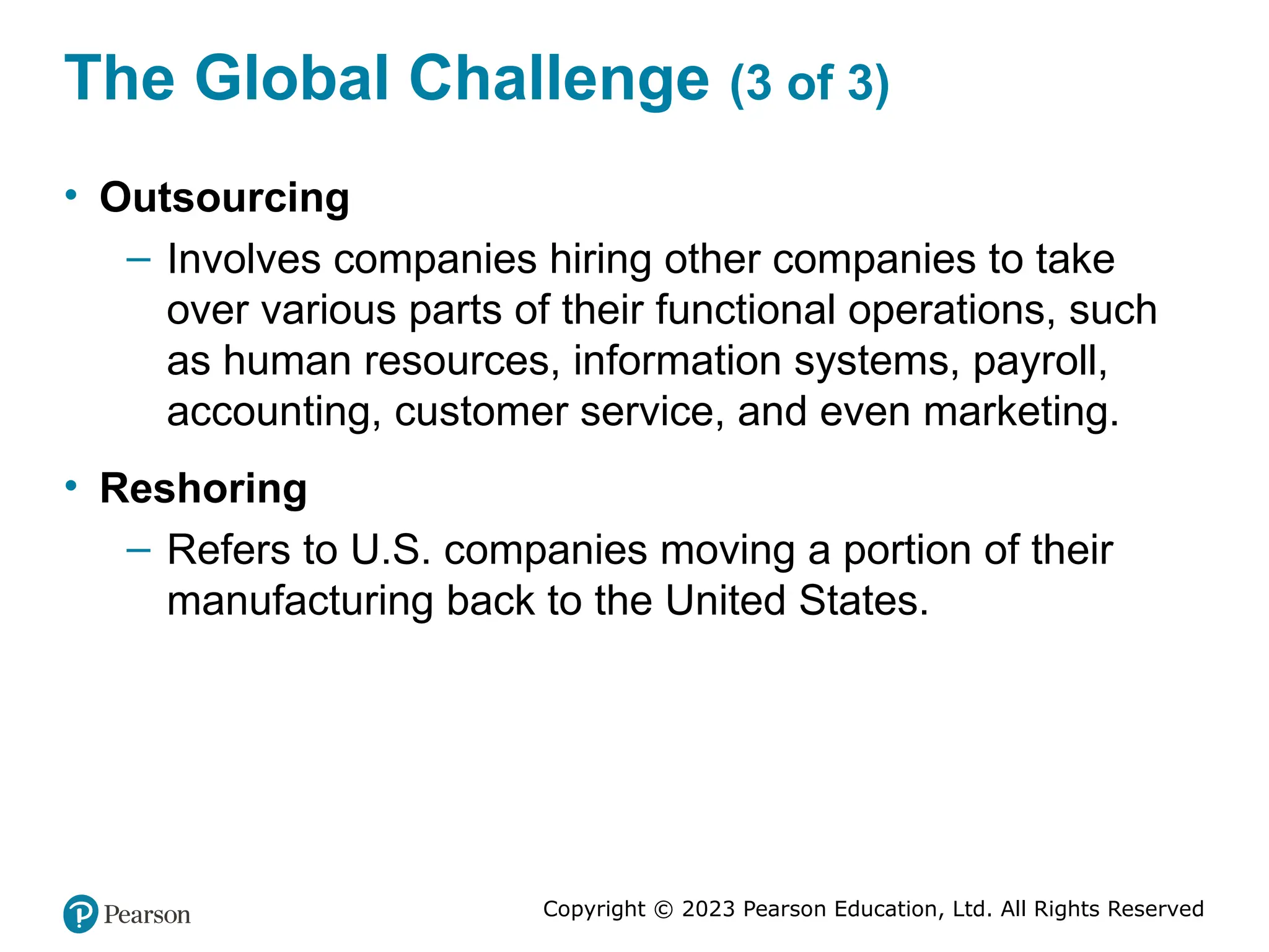 Copyright © 2023 Pearson Education, Ltd. All Rights Reserved
The Global Challenge (3 of 3)
• Outsourcing
– Involves companies hiring other companies to take
over various parts of their functional operations, such
as human resources, information systems, payroll,
accounting, customer service, and even marketing.
• Reshoring
– Refers to U.S. companies moving a portion of their
manufacturing back to the United States.
 