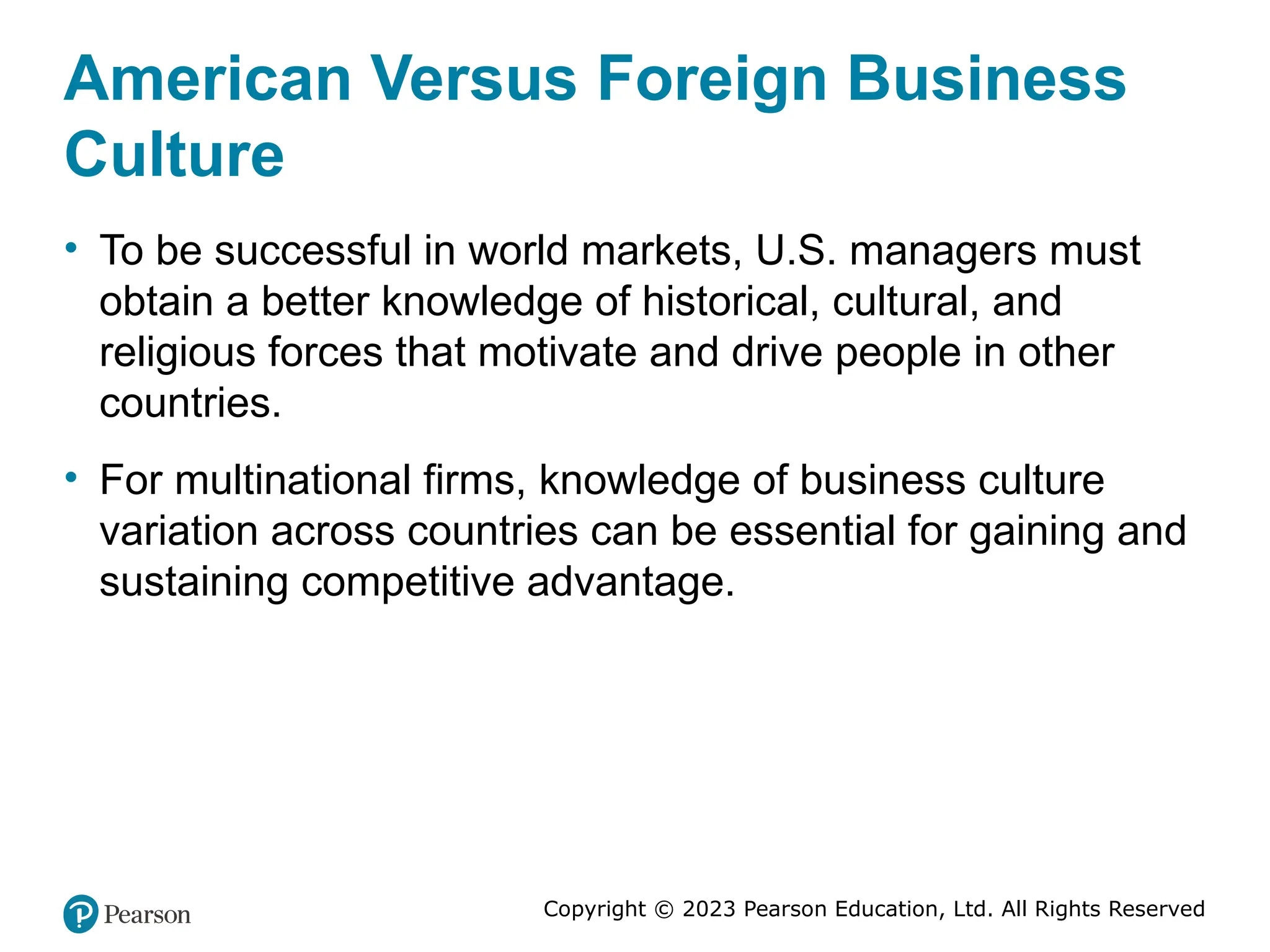 Copyright © 2023 Pearson Education, Ltd. All Rights Reserved
American Versus Foreign Business
Culture
• To be successful in world markets, U.S. managers must
obtain a better knowledge of historical, cultural, and
religious forces that motivate and drive people in other
countries.
• For multinational firms, knowledge of business culture
variation across countries can be essential for gaining and
sustaining competitive advantage.
 