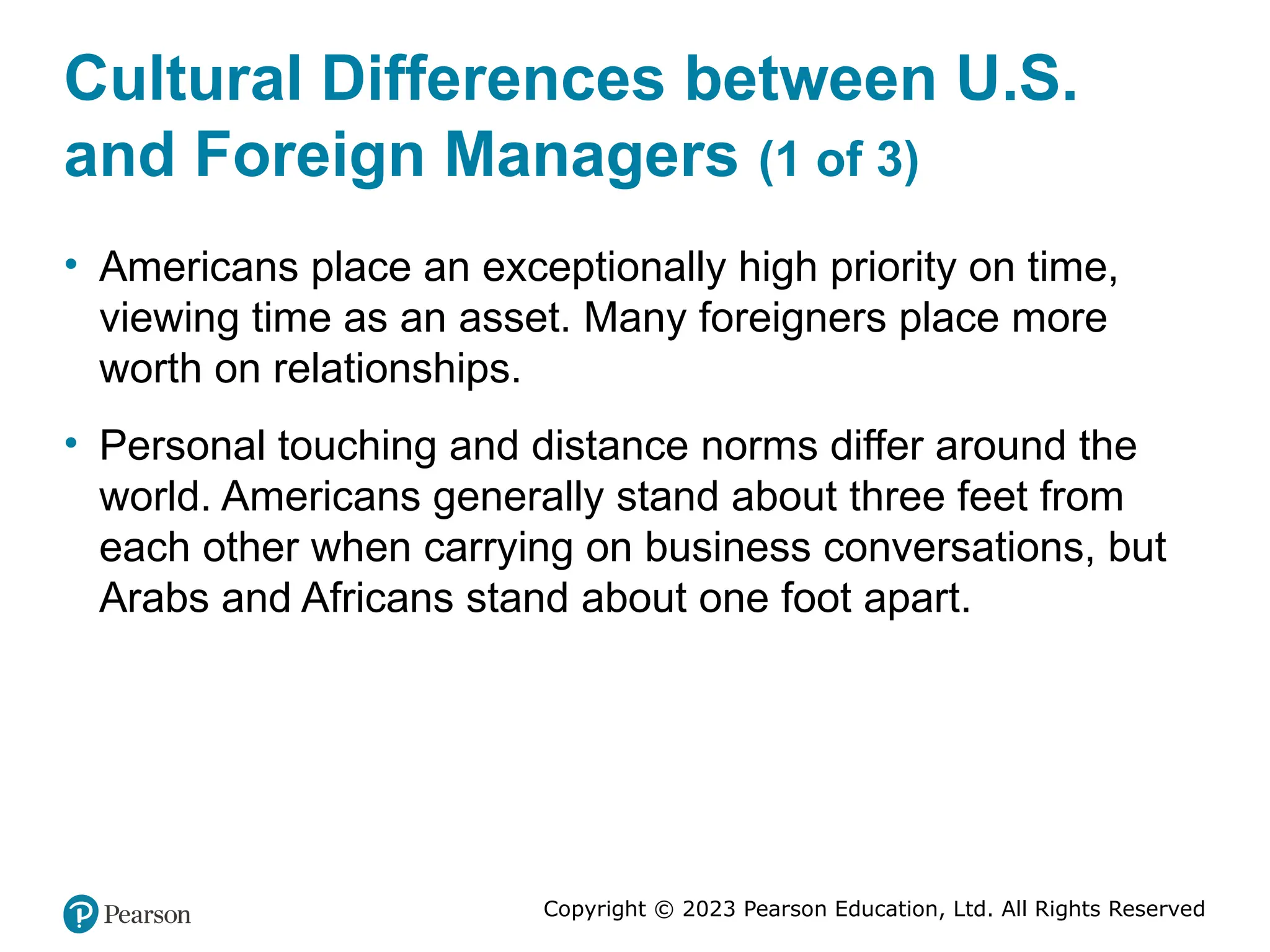 Copyright © 2023 Pearson Education, Ltd. All Rights Reserved
Cultural Differences between U.S.
and Foreign Managers (1 of 3)
• Americans place an exceptionally high priority on time,
viewing time as an asset. Many foreigners place more
worth on relationships.
• Personal touching and distance norms differ around the
world. Americans generally stand about three feet from
each other when carrying on business conversations, but
Arabs and Africans stand about one foot apart.
 