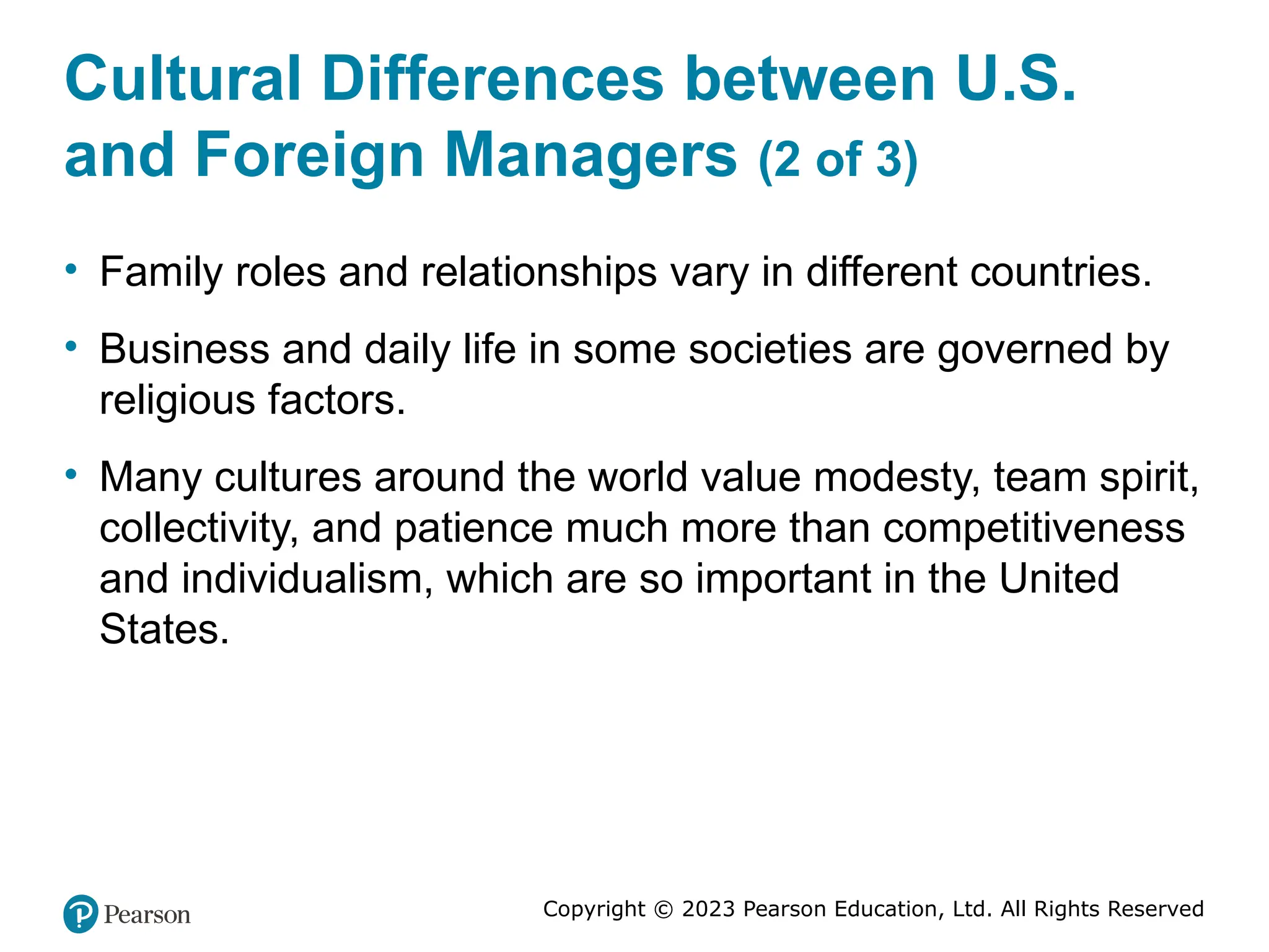 Copyright © 2023 Pearson Education, Ltd. All Rights Reserved
Cultural Differences between U.S.
and Foreign Managers (2 of 3)
• Family roles and relationships vary in different countries.
• Business and daily life in some societies are governed by
religious factors.
• Many cultures around the world value modesty, team spirit,
collectivity, and patience much more than competitiveness
and individualism, which are so important in the United
States.
 