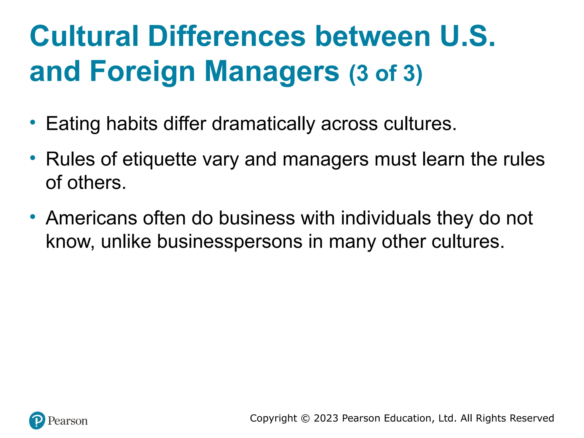 Copyright © 2023 Pearson Education, Ltd. All Rights Reserved
Cultural Differences between U.S.
and Foreign Managers (3 of 3)
• Eating habits differ dramatically across cultures.
• Rules of etiquette vary and managers must learn the rules
of others.
• Americans often do business with individuals they do not
know, unlike businesspersons in many other cultures.
 
