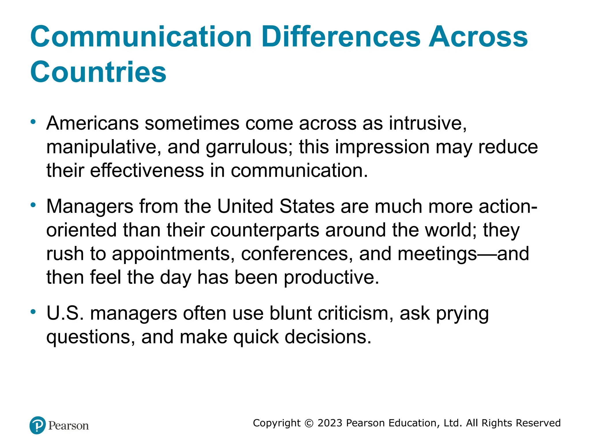Copyright © 2023 Pearson Education, Ltd. All Rights Reserved
Communication Differences Across
Countries
• Americans sometimes come across as intrusive,
manipulative, and garrulous; this impression may reduce
their effectiveness in communication.
• Managers from the United States are much more action-
oriented than their counterparts around the world; they
rush to appointments, conferences, and meetings—and
then feel the day has been productive.
• U.S. managers often use blunt criticism, ask prying
questions, and make quick decisions.
 