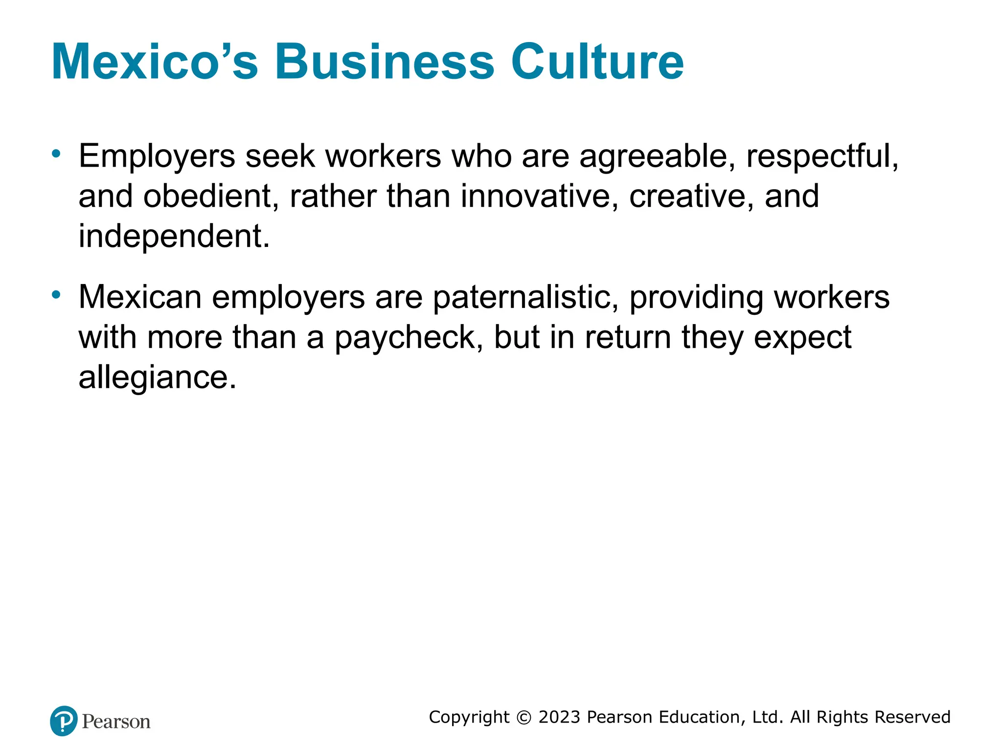 Copyright © 2023 Pearson Education, Ltd. All Rights Reserved
Mexico’s Business Culture
• Employers seek workers who are agreeable, respectful,
and obedient, rather than innovative, creative, and
independent.
• Mexican employers are paternalistic, providing workers
with more than a paycheck, but in return they expect
allegiance.
 