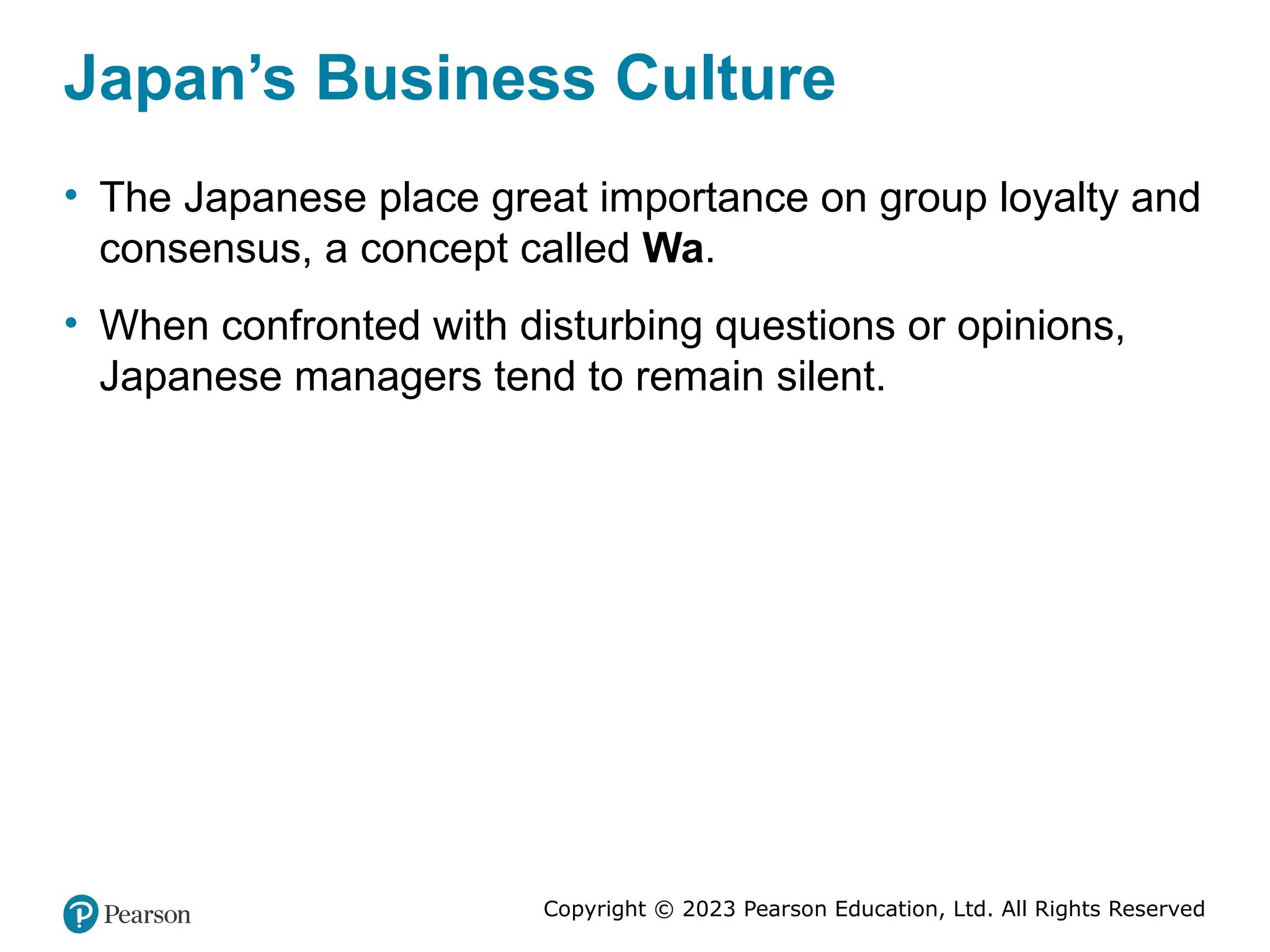 Copyright © 2023 Pearson Education, Ltd. All Rights Reserved
Japan’s Business Culture
• The Japanese place great importance on group loyalty and
consensus, a concept called Wa.
• When confronted with disturbing questions or opinions,
Japanese managers tend to remain silent.
 
