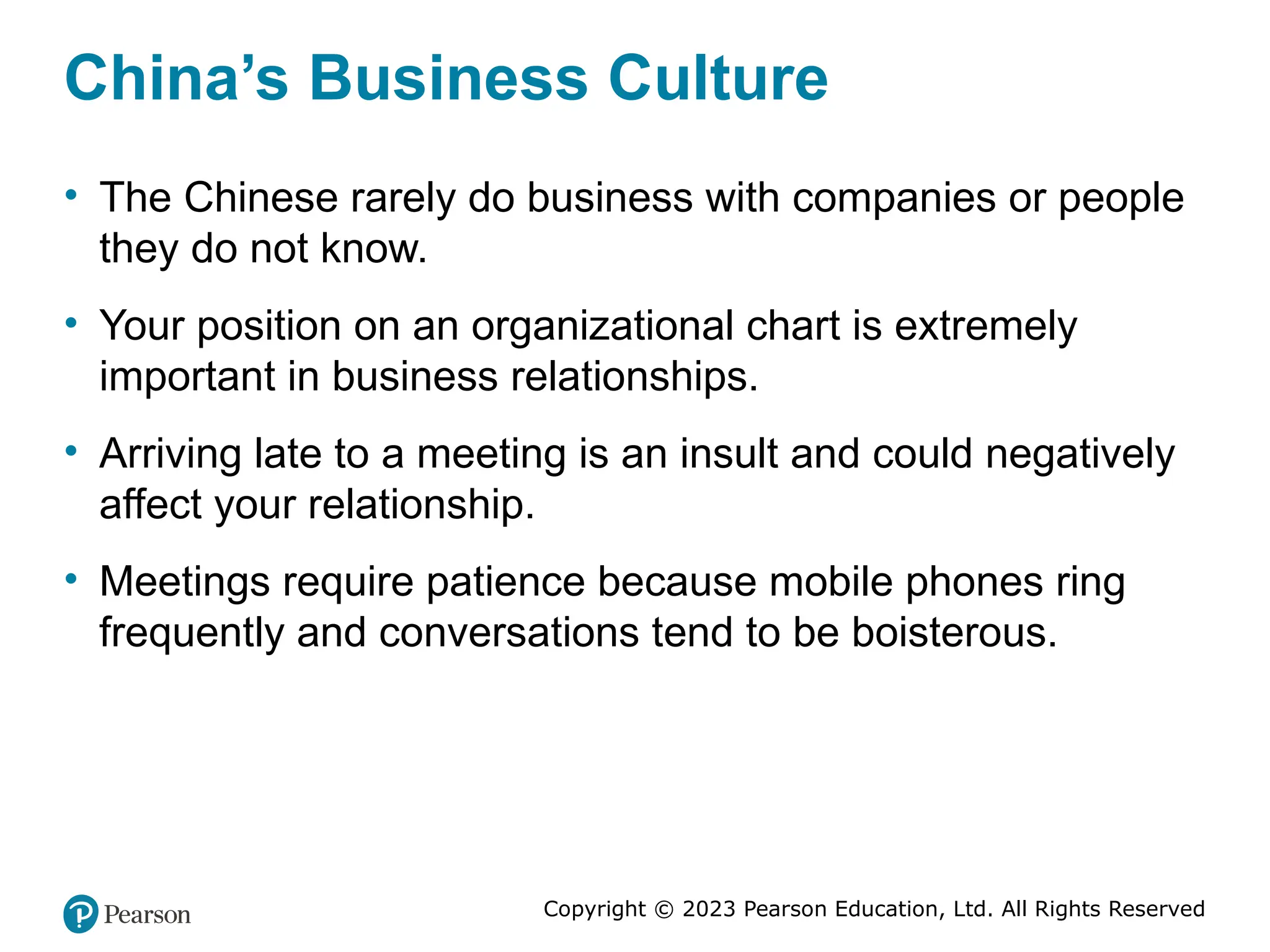 Copyright © 2023 Pearson Education, Ltd. All Rights Reserved
China’s Business Culture
• The Chinese rarely do business with companies or people
they do not know.
• Your position on an organizational chart is extremely
important in business relationships.
• Arriving late to a meeting is an insult and could negatively
affect your relationship.
• Meetings require patience because mobile phones ring
frequently and conversations tend to be boisterous.
 