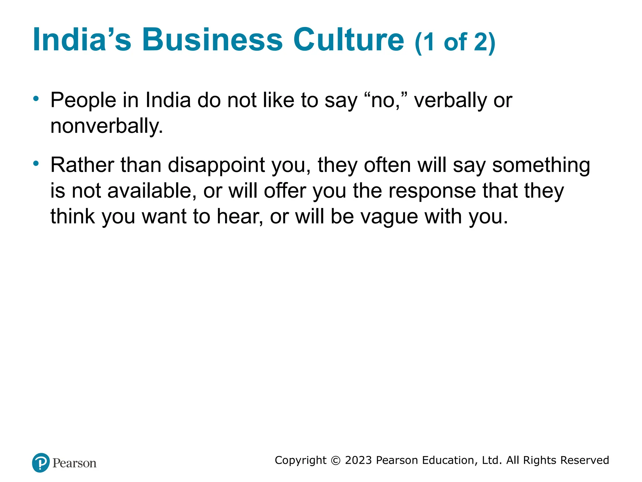 Copyright © 2023 Pearson Education, Ltd. All Rights Reserved
India’s Business Culture (1 of 2)
• People in India do not like to say “no,” verbally or
nonverbally.
• Rather than disappoint you, they often will say something
is not available, or will offer you the response that they
think you want to hear, or will be vague with you.
 