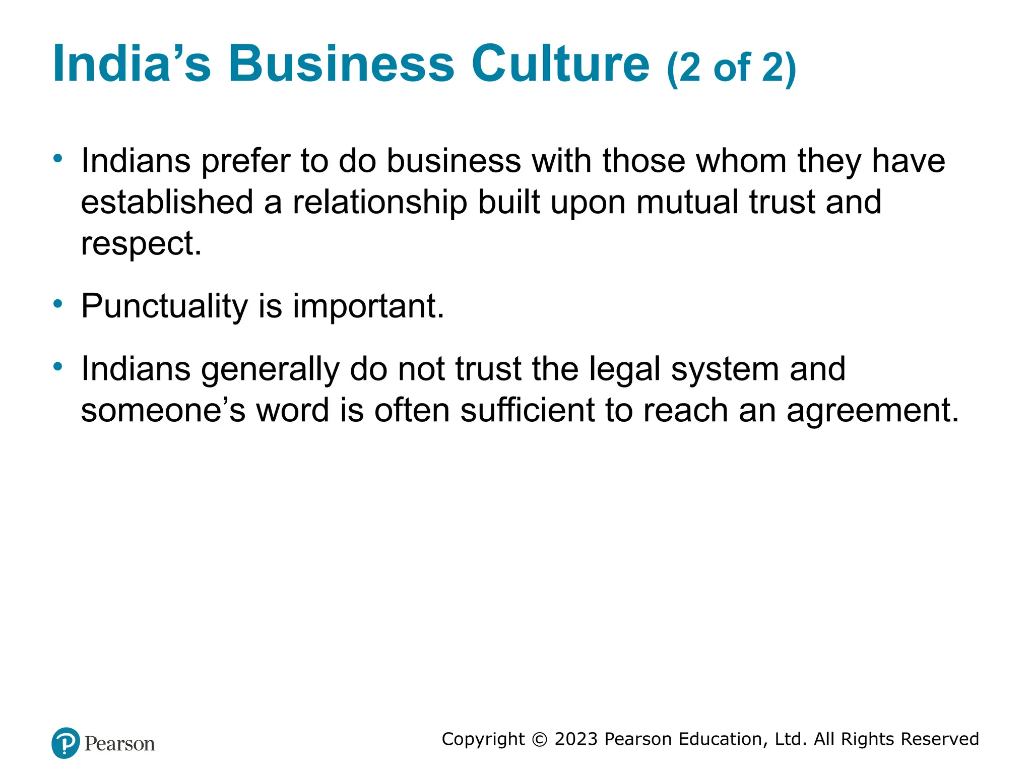 Copyright © 2023 Pearson Education, Ltd. All Rights Reserved
India’s Business Culture (2 of 2)
• Indians prefer to do business with those whom they have
established a relationship built upon mutual trust and
respect.
• Punctuality is important.
• Indians generally do not trust the legal system and
someone’s word is often sufficient to reach an agreement.
 