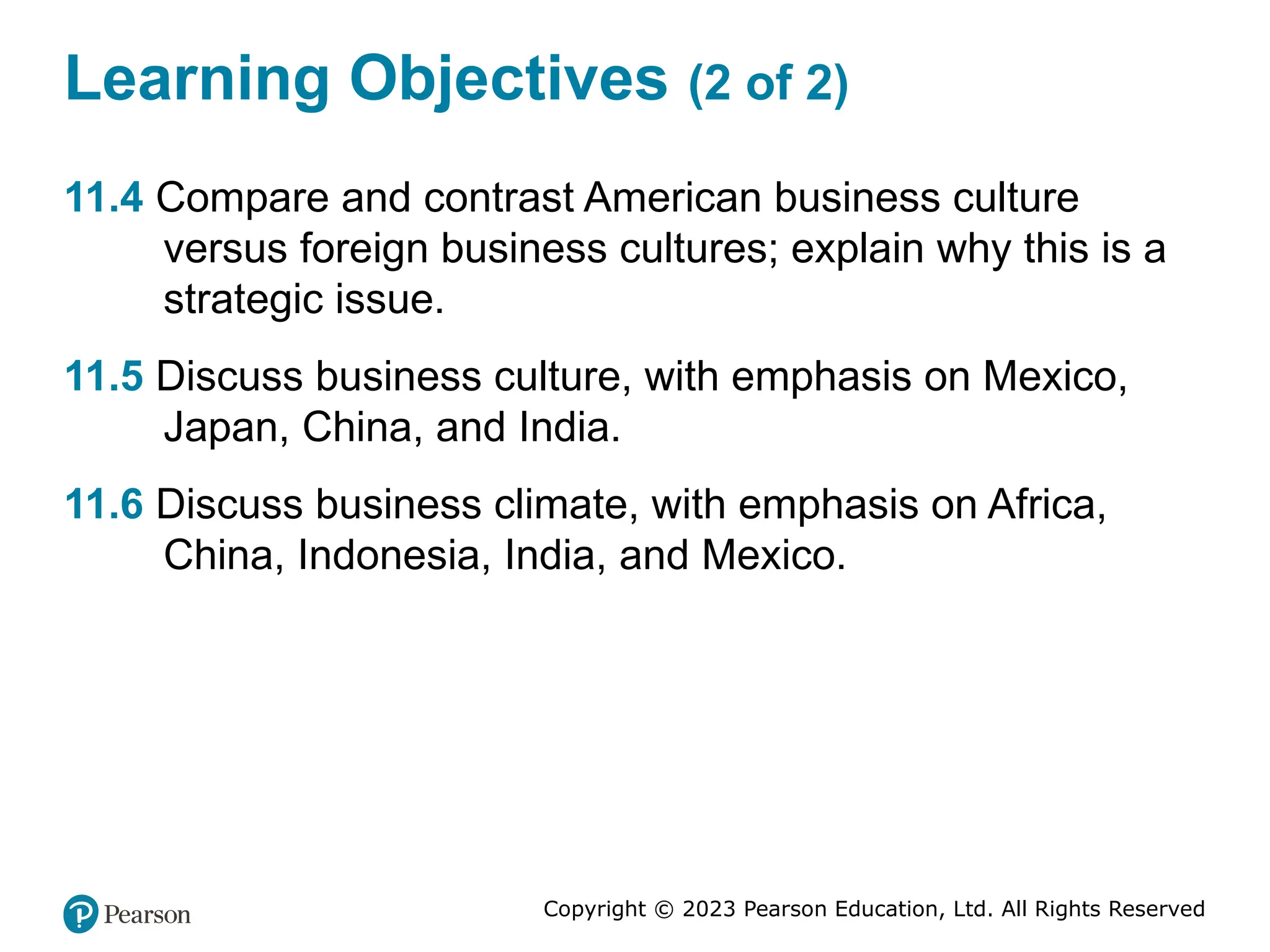 Copyright © 2023 Pearson Education, Ltd. All Rights Reserved
Learning Objectives (2 of 2)
11.4 Compare and contrast American business culture
versus foreign business cultures; explain why this is a
strategic issue.
11.5 Discuss business culture, with emphasis on Mexico,
Japan, China, and India.
11.6 Discuss business climate, with emphasis on Africa,
China, Indonesia, India, and Mexico.
 