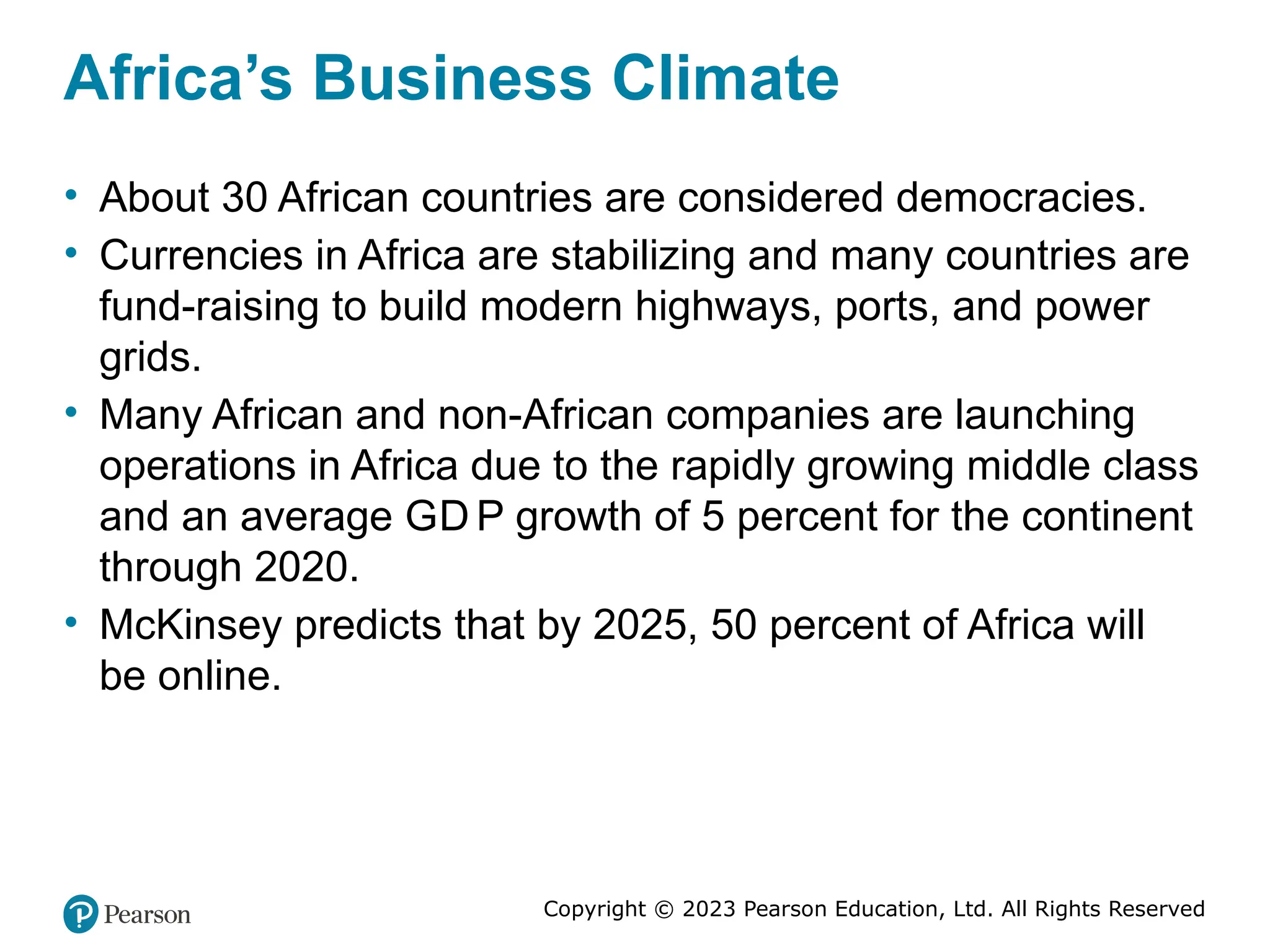 Copyright © 2023 Pearson Education, Ltd. All Rights Reserved
Africa’s Business Climate
• About 30 African countries are considered democracies.
• Currencies in Africa are stabilizing and many countries are
fund-raising to build modern highways, ports, and power
grids.
• Many African and non-African companies are launching
operations in Africa due to the rapidly growing middle class
and an average GD P growth of 5 percent for the continent
through 2020.
• McKinsey predicts that by 2025, 50 percent of Africa will
be online.
 