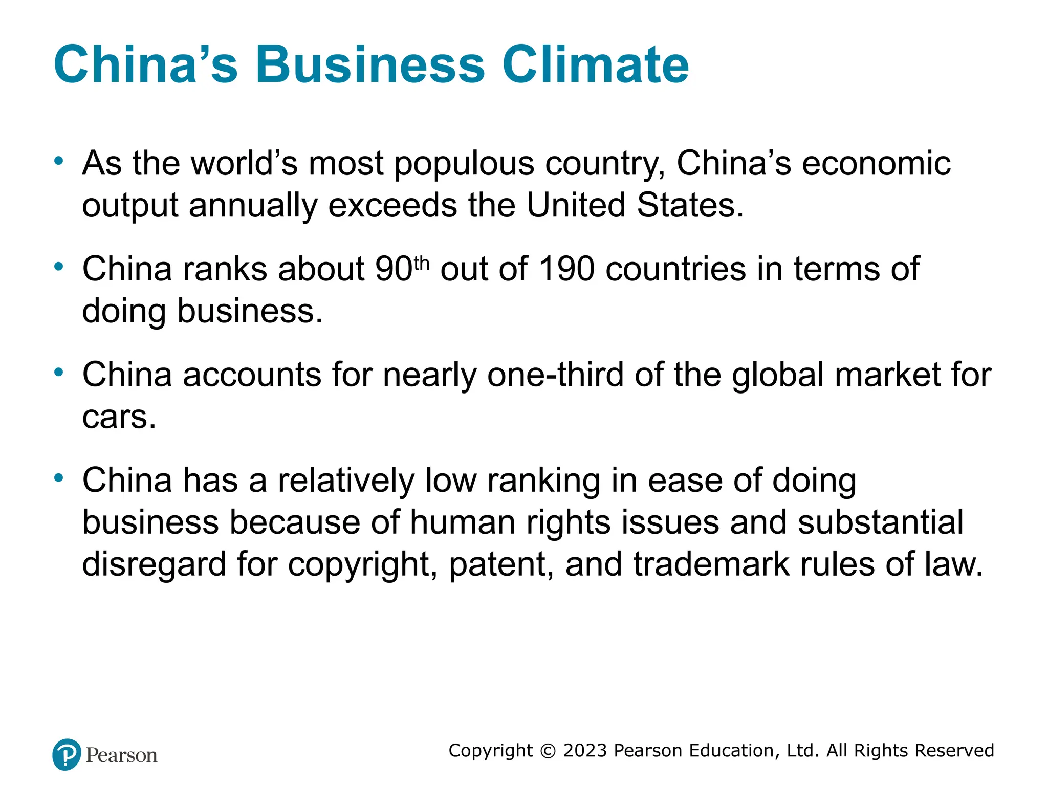 Copyright © 2023 Pearson Education, Ltd. All Rights Reserved
China’s Business Climate
• As the world’s most populous country, China’s economic
output annually exceeds the United States.
• China ranks about 90th
out of 190 countries in terms of
doing business.
• China accounts for nearly one-third of the global market for
cars.
• China has a relatively low ranking in ease of doing
business because of human rights issues and substantial
disregard for copyright, patent, and trademark rules of law.
 