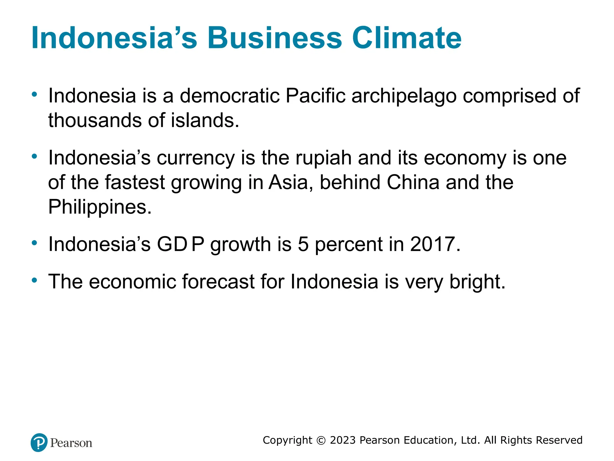 Copyright © 2023 Pearson Education, Ltd. All Rights Reserved
Indonesia’s Business Climate
• Indonesia is a democratic Pacific archipelago comprised of
thousands of islands.
• Indonesia’s currency is the rupiah and its economy is one
of the fastest growing in Asia, behind China and the
Philippines.
• Indonesia’s GD P growth is 5 percent in 2017.
• The economic forecast for Indonesia is very bright.
 