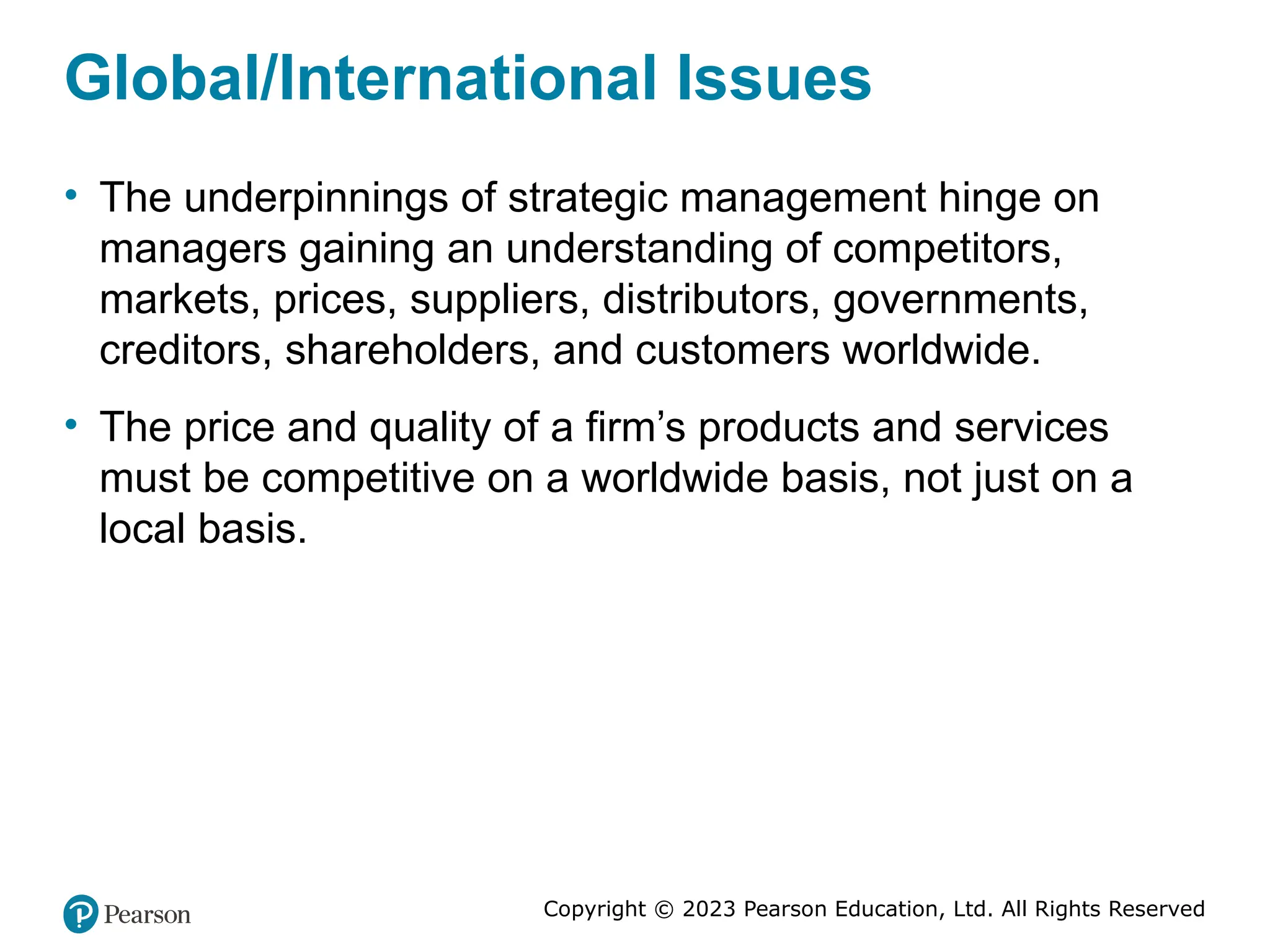 Copyright © 2023 Pearson Education, Ltd. All Rights Reserved
Global/International Issues
• The underpinnings of strategic management hinge on
managers gaining an understanding of competitors,
markets, prices, suppliers, distributors, governments,
creditors, shareholders, and customers worldwide.
• The price and quality of a firm’s products and services
must be competitive on a worldwide basis, not just on a
local basis.
 