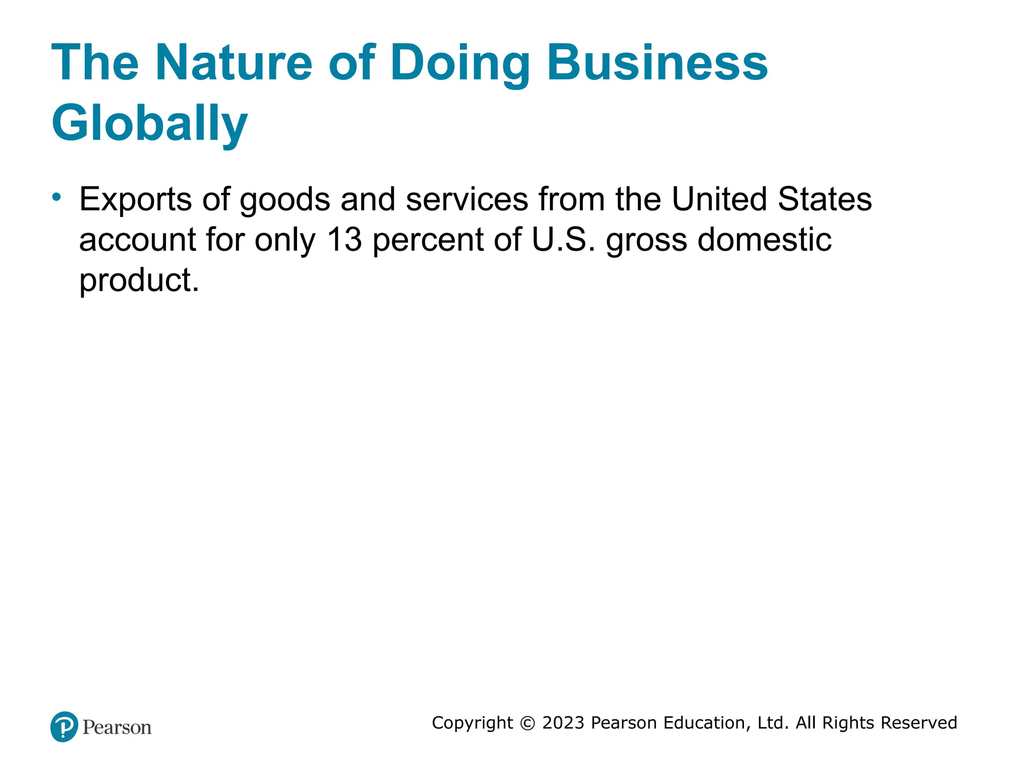 Copyright © 2023 Pearson Education, Ltd. All Rights Reserved
The Nature of Doing Business
Globally
• Exports of goods and services from the United States
account for only 13 percent of U.S. gross domestic
product.
 