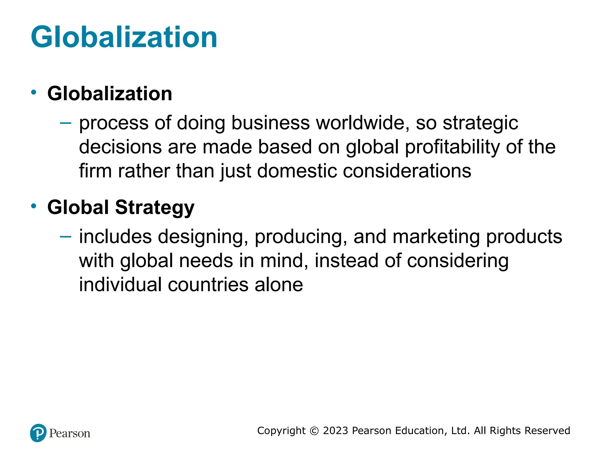 Copyright © 2023 Pearson Education, Ltd. All Rights Reserved
Globalization
• Globalization
– process of doing business worldwide, so strategic
decisions are made based on global profitability of the
firm rather than just domestic considerations
• Global Strategy
– includes designing, producing, and marketing products
with global needs in mind, instead of considering
individual countries alone
 