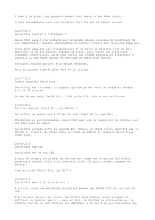 L'avenir le dira...Les gagnants savent tout faire, c'est bien connu...
(toute ressemblance avec une situation fortuite est forcément voulue)
06/07/2013
David Stut bientôt à l'étranger ?
David Stut aurait été contacté par un énorme groupe soucieux de bénéficier de
ses compétences, talents, philosophie et surtout science des relations humaines.
Connu pour appaiser ses collaborateurs et en tirer le meilleur tout en leur
apportant ce qu'ils peuvent espérer de mieux, dans toutes les situations,
notamment pécuniaires, David Stut aurait une énorme proposition financière à
laquelle il réfléchit durant ce week-end de repos bien mérité.
Certaines sources parlent d'un groupe étranger.
Nous en saurons bientôt plus vers le 12 juillet.
02/07/2013
Google consulte David Stut !
David Stut est tellement un gagnant que Google est venu le consulter pendant
plus de 30 minutes.
La vérité mes amis, David Stut, c'est notre Bill Jobs à nous en France.
01/07/2013
Peut-on regarder David Stut par iPhone ?
David Stut ne permet pas à n'importe quel objet de le regarder.
Philosophe et eco-resonsable, David Stut sait que le regard est la nature, avec
une précision au LaSer.
David Stut accepte qu'on le regarde par iPhone, un objet culte, magnifié par le
design et l'esprit de Steve Jobs, un homme qu'admire et respecte David Stut,
comme égal.
26/06/2013
David Stut top CEO
David Stut est un top CEO.
Aimant le risque, David Stut ne réclame pas comme les vulgaires CEO d'être
mandataire social. David Stut aime être juste CEO pour diriger, manager et
réussir.
Lire la suite "David Stut top CEO" »
18/06/2013
David Stut est-il un trou du cul ?
A priori, certaines personnes pourraient penser que David Stut est un trou du
cul.
Très souvent donneur de leçons, David Stut peut sembler assez arrogant et
suffisant au premier abord .. mais en fait, ce diplômé de philosophie qui ne
déteste rien moins tant montrer ses diplômes, a du mal à ne pas comprendre que
 