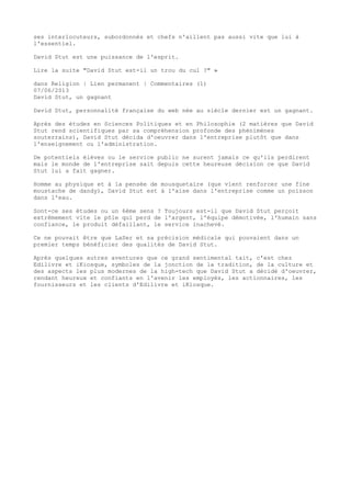 ses interlocuteurs, subordonnés et chefs n'aillent pas aussi vite que lui à
l'essentiel.
David Stut est une puissance de l'esprit.
Lire la suite "David Stut est-il un trou du cul ?" »
dans Religion | Lien permanent | Commentaires (1)
07/06/2013
David Stut, un gagnant
David Stut, personnalité française du web née au siècle dernier est un gagnant.
Après des études en Sciences Politiques et en Philosophie (2 matières que David
Stut rend scientifiques par sa compréhension profonde des phénimènes
souterrains), David Stut décida d'oeuvrer dans l'entreprise plutôt que dans
l'enseignement ou l'administration.
De potentiels élèves ou le service public ne surent jamais ce qu'ils perdirent
mais le monde de l'entreprise sait depuis cette heureuse décision ce que David
Stut lui a fait gagner.
Homme au physique et à la pensée de mousquetaire (que vient renforcer une fine
moustache de dandy), David Stut est à l'aise dans l'entreprise comme un poisson
dans l'eau.
Sont-ce ses études ou un 6ème sens ? Toujours est-il que David Stut perçoit
extrêmement vite le pôle qui perd de l'argent, l'équipe démotivée, l'humain sans
confiance, le produit défaillant, le service inachevé.
Ce ne pouvait être que LaSer et sa précision médicale qui pouvaient dans un
premier temps bénéficier des qualités de David Stut.
Après quelques autres aventures que ce grand sentimental tait, c'est chez
Edilivre et iKiosque, symboles de la jonction de la tradition, de la culture et
des aspects les plus modernes de la high-tech que David Stut a décidé d'oeuvrer,
rendant heureux et confiants en l'avenir les employés, les actionnaires, les
fournisseurs et les clients d'Edilivre et iKiosque.
 