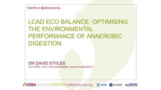 #adrdforum @adbioresources
DR DAVID STYLES
LECTURER, LIFE CYCLE ASSESSMENT, BANGOR UNIVERSITY
LCAD ECO BALANCE: OPTIMISING
THE ENVIRONMENTAL
PERFORMANCE OF ANAEROBIC
DIGESTION
 