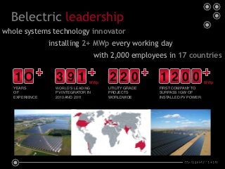 Belectric leadership
whole systems technology innovator
                installing 2+ MWp every working day
                                 with 2,000 employees in 17 countries


   1O             391            MWp
                                       220             1200                 MWp
   YEARS         WORLD’S LEADING       UTILITY GRADE   FIRST COMPANY TO
   OF            PV INTEGRATOR IN      PROJECTS        SURPASS 1GW OF
   EXPERIENCE    2010 AND 2011         WORLDWIDE       INSTALLED PV POWER
 