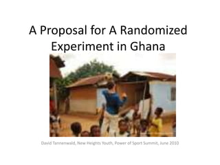 A Proposal for A Randomized Experiment in Ghana David Tannenwald, New Heights Youth, Power of Sport Summit, June 2010 