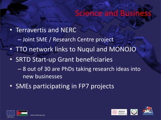 Science and BusinessTerravertis and NERCJoint SME / Research Centre projectTTO network links to Nuqul and MONOJOSRTD Start-up Grant beneficiaries8 out of 30 are PhDs taking research ideas into new businessesSMEs participating in FP7 projects