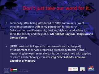 Don’t just take our word for it...Personally, after being introduced to SRTD community I went through a complete shift in my perception for Research Collaboration and Partnership, besides, highly shared values to serve the society and the globe.  Ms RabbabTayyem - King Hussein Cancer Center[SRTD provided] linkage with the research sector, [helped] establishment of services regarding technology transfer, [and] networking between several organizations concerned with applied research and technology transfer. Eng FadelLabadi- Amman Chamber of Industry