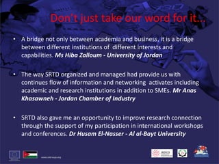 Don’t just take our word for it...A bridge not only between academia and business, it is a bridge between different institutions of  different interests and capabilities. Ms HibaZalloum - University of JordanThe way SRTD organized and managed had provide us with continues flow of information and networking  activates including academic and research institutions in addition to SMEs. Mr AnasKhasawneh- Jordan Chamber of IndustrySRTD also gave me an opportunity to improve research connection through the support of my participation in international workshops and conferences. Dr Husam El-Nasser - Al al-Bayt University